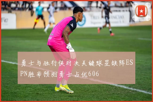 勇士与独行侠对决关键球星缺阵ESPN胜率预测勇士占优606