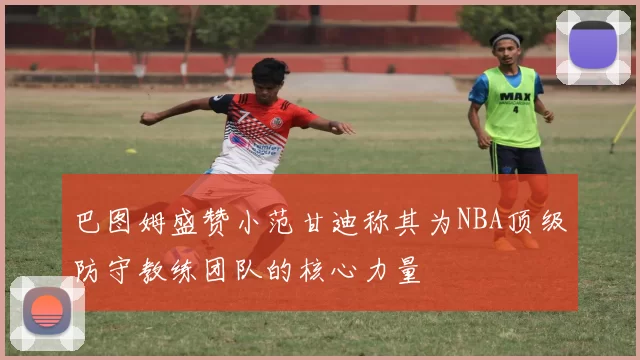 巴图姆盛赞小范甘迪称其为NBA顶级防守教练团队的核心力量