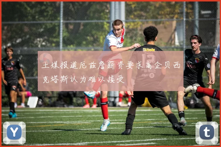 土媒报道厄兹詹薪资要求高企贝西克塔斯认为难以接受