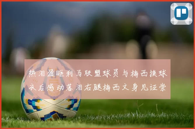 热泪盈眶利马联盟球员与梅西换球衣后感动落泪右腿梅西文身见证崇拜之情
