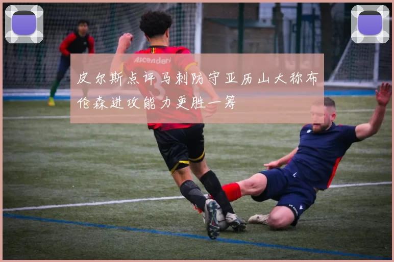 皮尔斯点评马刺防守亚历山大称布伦森进攻能力更胜一筹