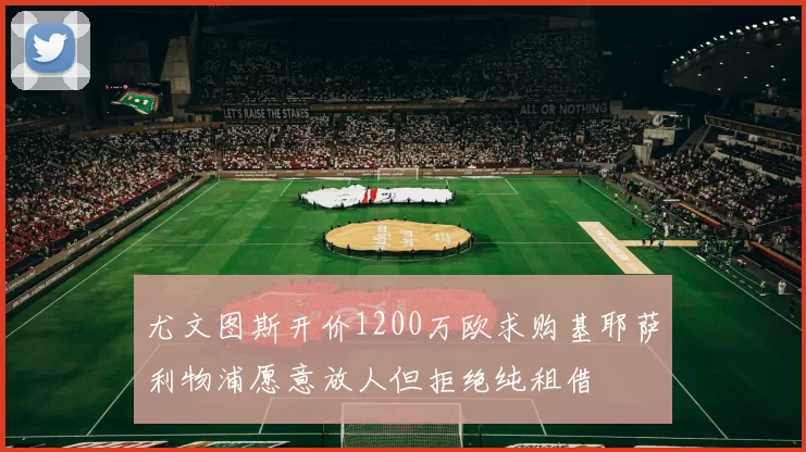 尤文图斯开价1200万欧求购基耶萨利物浦愿意放人但拒绝纯租借