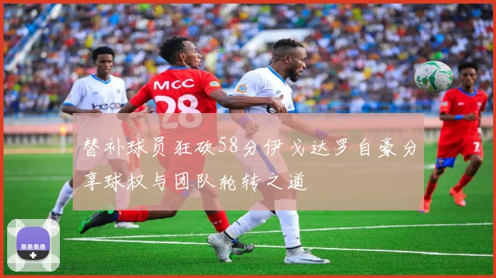 替补球员狂砍58分伊戈达罗自豪分享球权与团队轮转之道