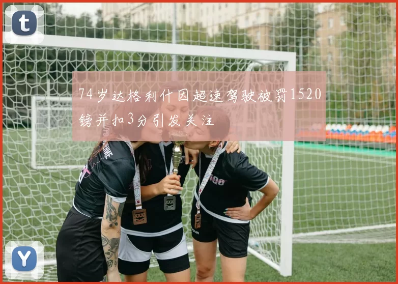 74岁达格利什因超速驾驶被罚1520镑并扣3分引发关注