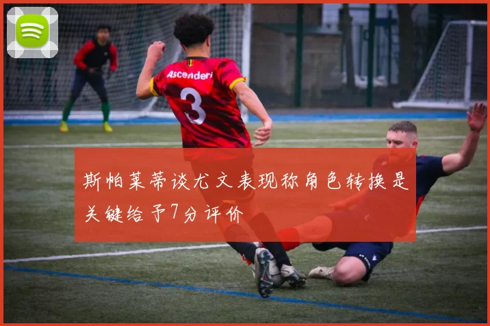 斯帕莱蒂谈尤文表现称角色转换是关键给予7分评价